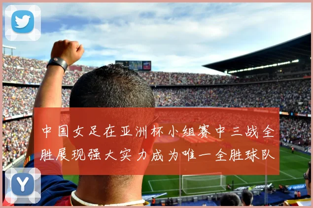 中国女足在亚洲杯小组赛中三战全胜展现强大实力成为唯一全胜球队