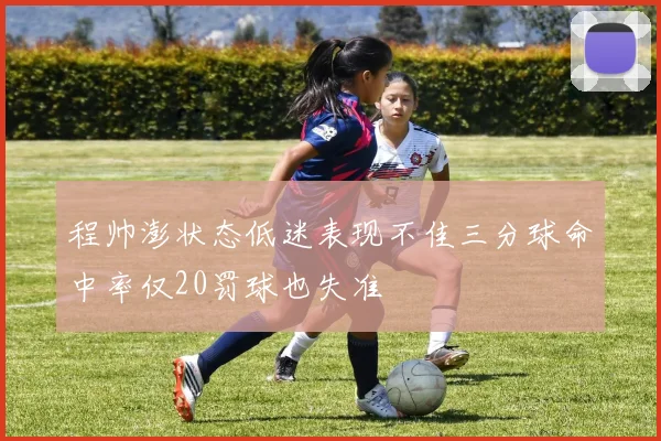 程帅澎状态低迷表现不佳三分球命中率仅20罚球也失准