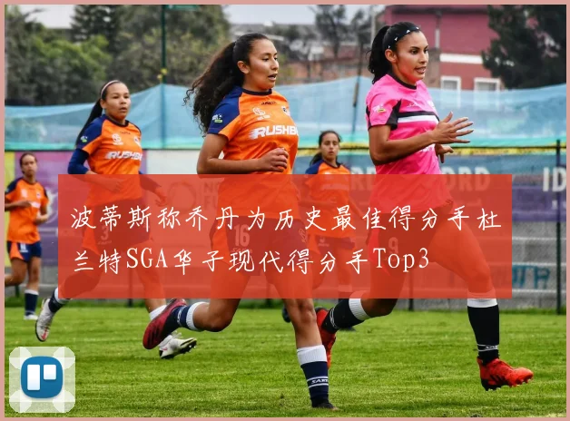 波蒂斯称乔丹为历史最佳得分手杜兰特SGA华子现代得分手Top3