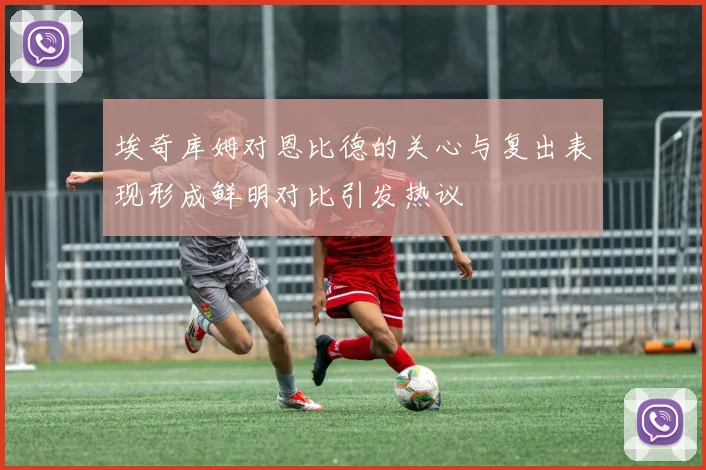 埃奇库姆对恩比德的关心与复出表现形成鲜明对比引发热议
