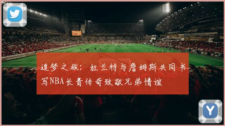 追梦之旅：杜兰特与詹姆斯共同书写NBA长青传奇致敬兄弟情谊