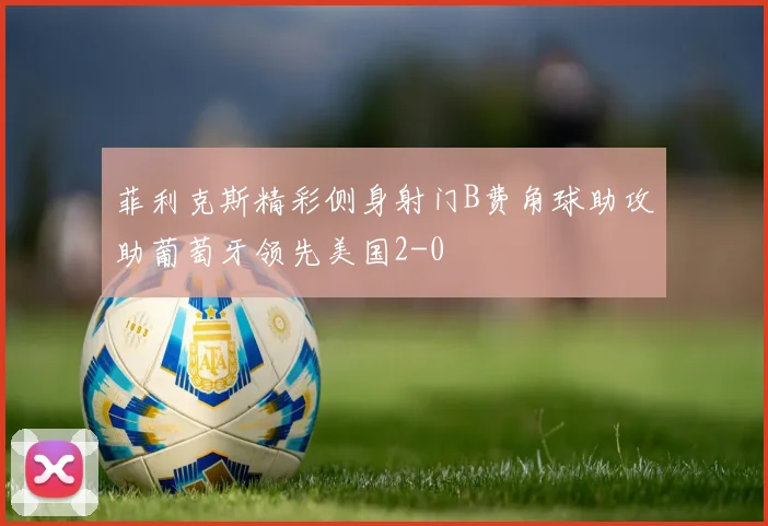 菲利克斯精彩侧身射门B费角球助攻助葡萄牙领先美国2-0