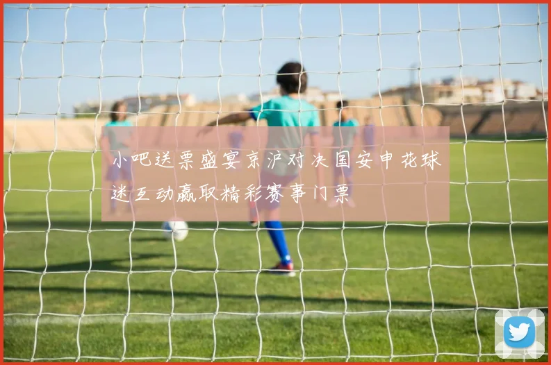 小吧送票盛宴京沪对决国安申花球迷互动赢取精彩赛事门票