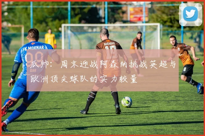 瓜帅：周末迎战阿森纳挑战英超与欧洲顶尖球队的实力较量
