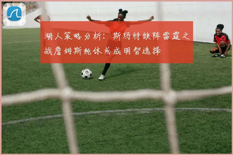 湖人策略分析：斯玛特缺阵雷霆之战詹姆斯轮休或成明智选择