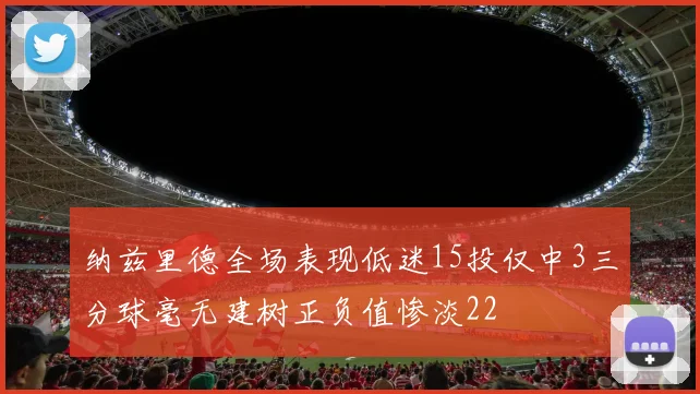 纳兹里德全场表现低迷15投仅中3三分球毫无建树正负值惨淡22