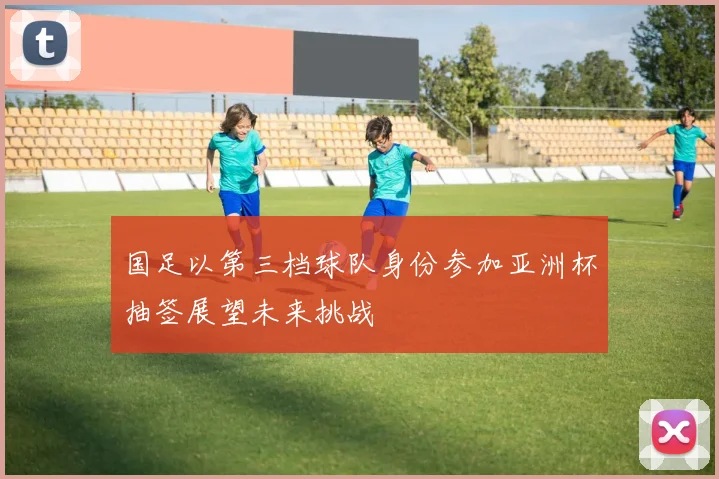 国足以第三档球队身份参加亚洲杯抽签展望未来挑战