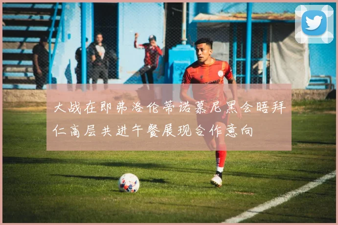 大战在即弗洛伦蒂诺慕尼黑会晤拜仁高层共进午餐展现合作意向