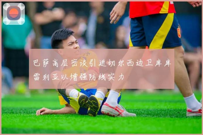 巴萨高层密谈引进切尔西边卫库库雷利亚以增强防线实力