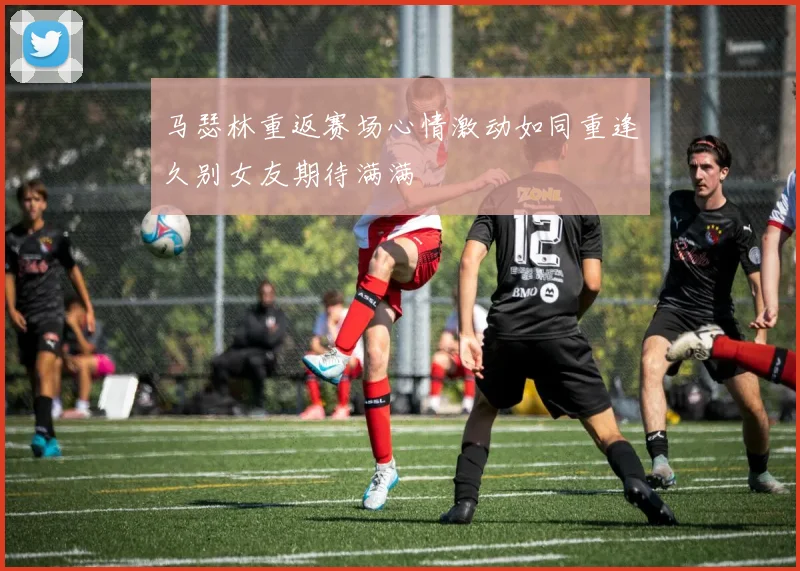 马瑟林重返赛场心情激动如同重逢久别女友期待满满