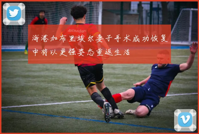 海港加布里埃尔妻子手术成功恢复中将以更强姿态重返生活