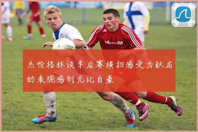 杰伦格林谈季后赛横扫感受为狄龙的表现感到无比自豪
